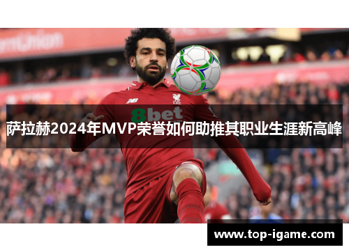 萨拉赫2024年MVP荣誉如何助推其职业生涯新高峰