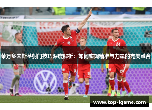 莱万多夫斯基射门技巧深度解析:如何实现精准与力量的完美融合 莱万多夫斯基射门技巧深度解析:如何实现精准与力量的完美融合