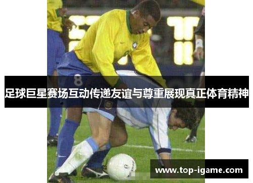 足球巨星赛场互动传递友谊与尊重展现真正体育精神 足球巨星赛场互动传递友谊与尊重展现真正体育精神