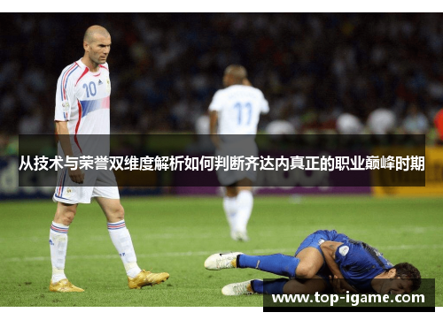 从技术与荣誉双维度解析如何判断齐达内真正的职业巅峰时期 从技术与荣誉双维度解析如何判断齐达内真正的职业巅峰时期
