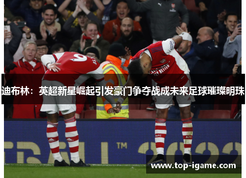 迪布林:英超新星崛起引发豪门争夺战成未来足球璀璨明珠 迪布林:英超新星崛起引发豪门争夺战成未来足球璀璨明珠