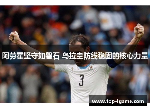 阿劳霍坚守如磐石 乌拉圭防线稳固的核心力量 阿劳霍坚守如磐石 乌拉圭防线稳固的核心力量