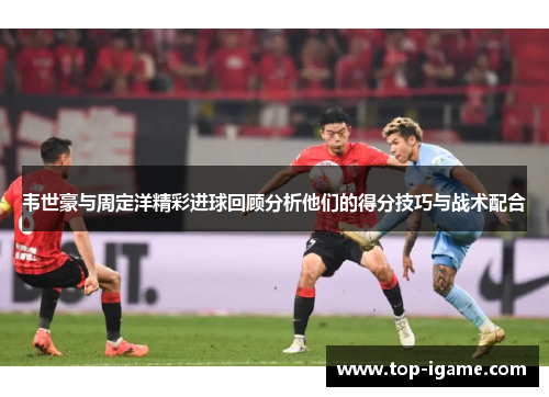 韦世豪与周定洋精彩进球回顾分析他们的得分技巧与战术配合