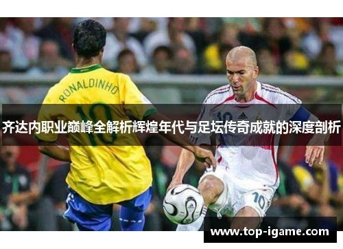 齐达内职业巅峰全解析辉煌年代与足坛传奇成就的深度剖析