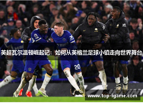 英超瓦尔温顿崛起记：如何从英格兰足球小镇走向世界舞台