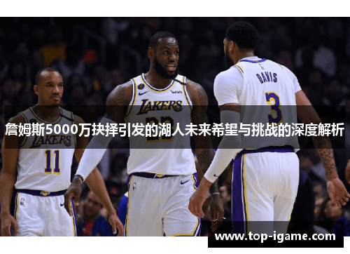 詹姆斯5000万抉择引发的湖人未来希望与挑战的深度解析