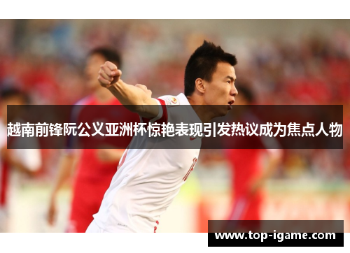 越南前锋阮公义亚洲杯惊艳表现引发热议成为焦点人物 越南前锋阮公义亚洲杯惊艳表现引发热议成为焦点人物