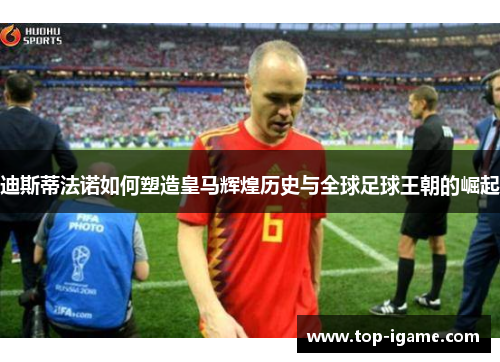 迪斯蒂法诺如何塑造皇马辉煌历史与全球足球王朝的崛起 迪斯蒂法诺如何塑造皇马辉煌历史与全球足球王朝的崛起
