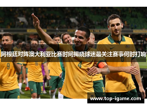 阿根廷对阵澳大利亚比赛时间揭晓球迷最关注赛事何时打响 阿根廷对阵澳大利亚比赛时间揭晓球迷最关注赛事何时打响
