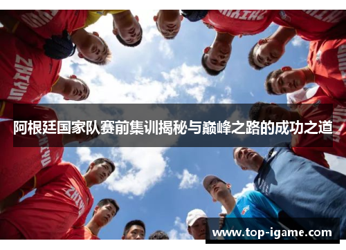 阿根廷国家队赛前集训揭秘与巅峰之路的成功之道