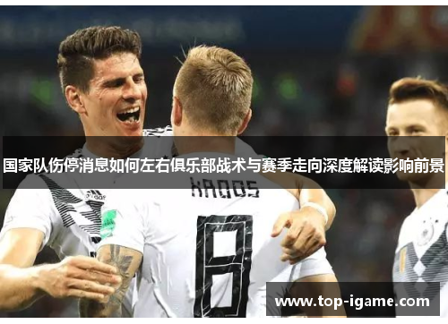 国家队伤停消息如何左右俱乐部战术与赛季走向深度解读影响前景