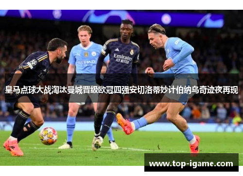 皇马点球大战淘汰曼城晋级欧冠四强安切洛蒂妙计伯纳乌奇迹夜再现 皇马点球大战淘汰曼城晋级欧冠四强安切洛蒂妙计伯纳乌奇迹夜再现