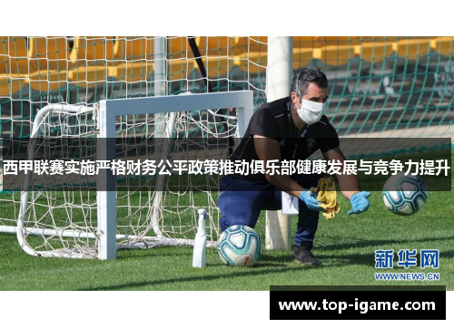 西甲联赛实施严格财务公平政策推动俱乐部健康发展与竞争力提升