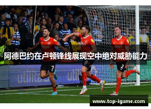 阿德巴约在卢顿锋线展现空中绝对威胁能力