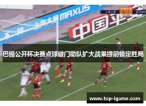 巴锡公开杯决赛点球破门助队扩大战果提前锁定胜局 巴锡公开杯决赛点球破门助队扩大战果提前锁定胜局